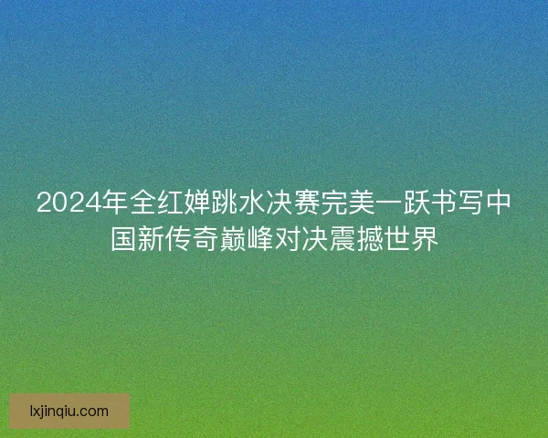 2024年全红婵跳水决赛完美一跃书写中国新传奇巅峰对决震撼世界