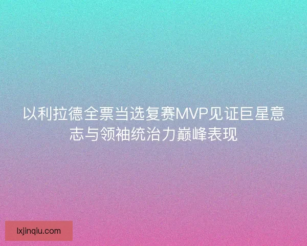 以利拉德全票当选复赛MVP见证巨星意志与领袖统治力巅峰表现