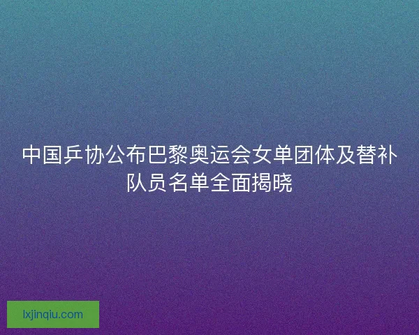 中国乒协公布巴黎奥运会女单团体及替补队员名单全面揭晓