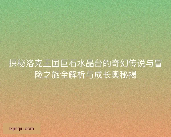 探秘洛克王国巨石水晶台的奇幻传说与冒险之旅全解析与成长奥秘揭