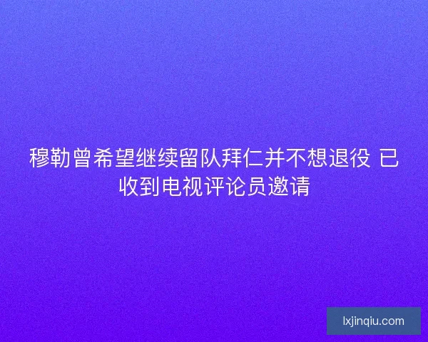 穆勒曾希望继续留队拜仁并不想退役 已收到电视评论员邀请